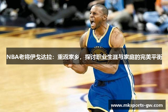 NBA老将伊戈达拉：重返家乡，探讨职业生涯与家庭的完美平衡