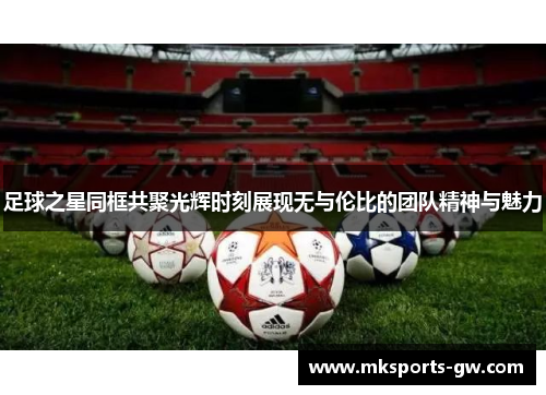 足球之星同框共聚光辉时刻展现无与伦比的团队精神与魅力