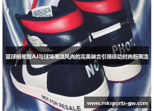 篮球明星剪AJ与球场潮流风尚的完美融合引领运动时尚新潮流