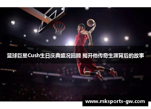 篮球巨星Cush生日庆典盛况回顾 揭开他传奇生涯背后的故事