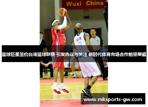篮球巨星签约台湾篮球联赛 引发热议与关注 新时代体育市场合作前景展望