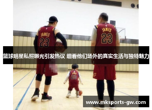 篮球明星私照曝光引发热议 细看他们场外的真实生活与独特魅力