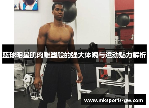 篮球明星肌肉雕塑般的强大体魄与运动魅力解析